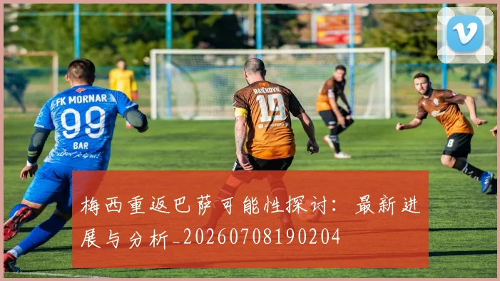 梅西重返巴萨可能性探讨：最新进展与分析_20260708190204