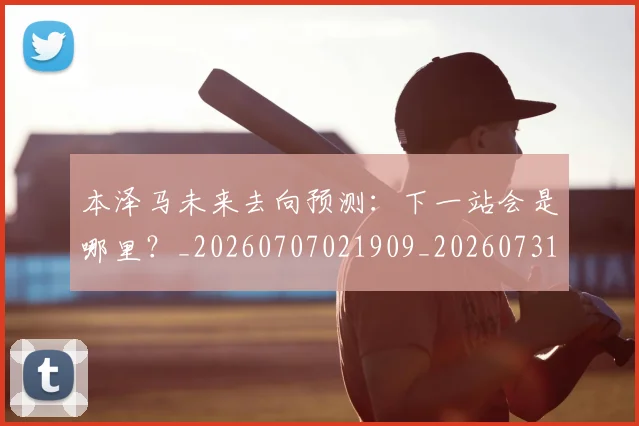 本泽马未来去向预测：下一站会是哪里？_20260707021909_20260731174424