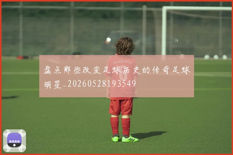 盘点那些改变足球历史的传奇足球明星_20260528193549