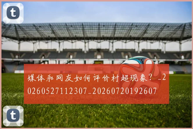 媒体和网友如何评价村超现象？_20260527112307_20260720192607