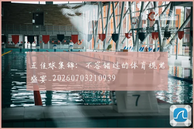 五佳球集锦:不容错过的体育视觉盛宴_20260703210939