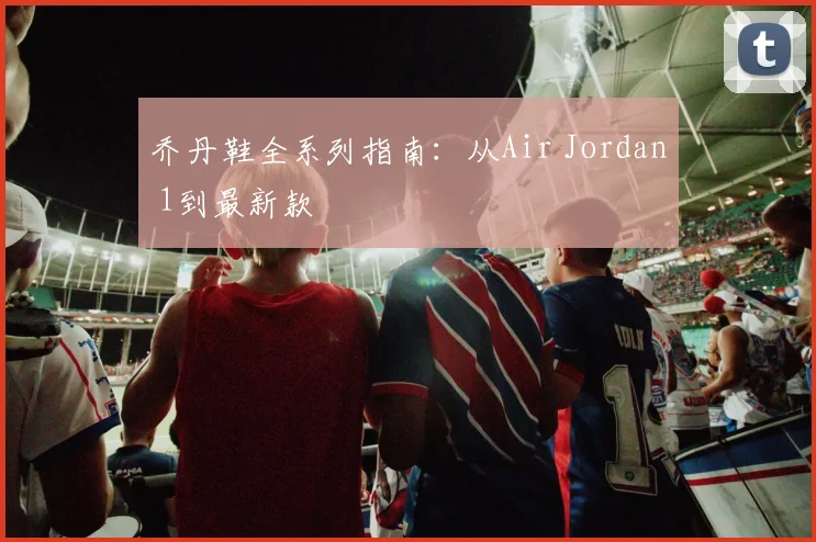 乔丹鞋全系列指南:从Air Jordan 1到最新款