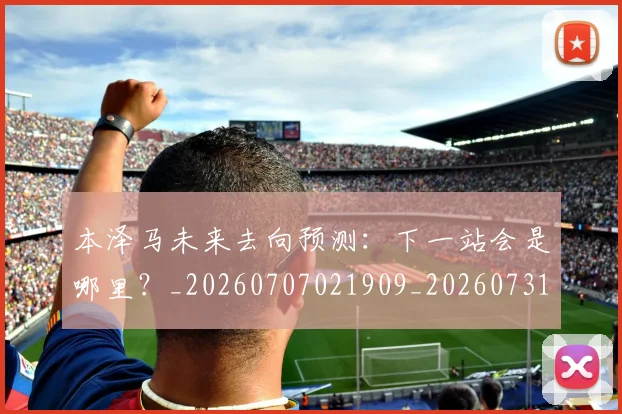 本泽马未来去向预测:下一站会是哪里?_20260707021909_20260731174424