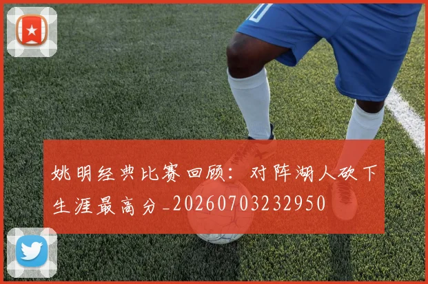 姚明经典比赛回顾:对阵湖人砍下生涯最高分_20260703232950