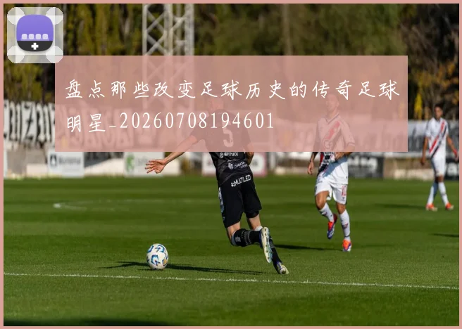 盘点那些改变足球历史的传奇足球明星_20260708194601
