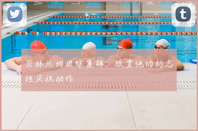 贝林厄姆进球集锦：欣赏他的标志性庆祝动作