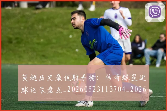 英超历史最佳射手榜：传奇球星进球记录盘点_20260523113704_20260710005157