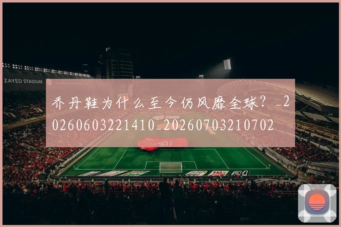 乔丹鞋为什么至今仍风靡全球?_20260603221410_20260703210702