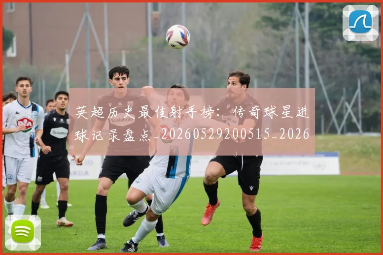 英超历史最佳射手榜：传奇球星进球记录盘点_20260529200515_20260710005200