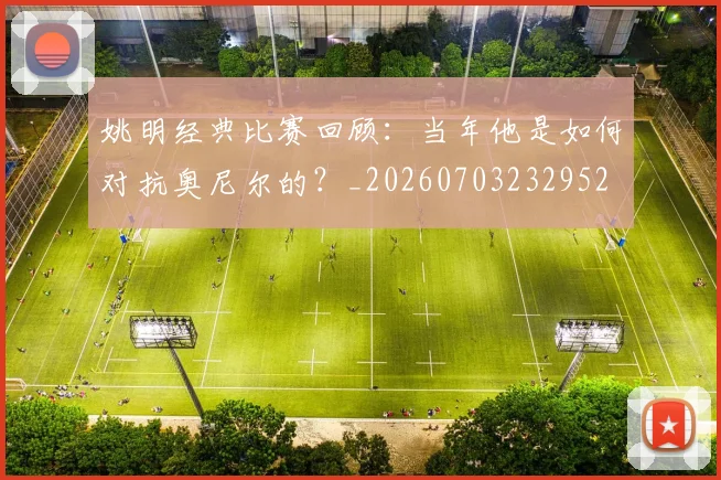 姚明经典比赛回顾:当年他是如何对抗奥尼尔的?_20260703232952