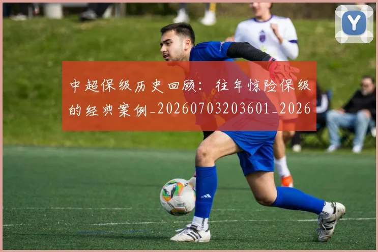中超保级历史回顾：往年惊险保级的经典案例_20260703203601_20260716184500
