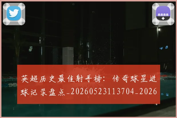 英超历史最佳射手榜：传奇球星进球记录盘点_20260523113704_20260710005157
