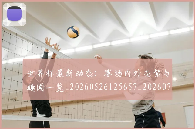 世界杯最新动态：赛场内外花絮与趣闻一览_20260526125657_20260715191540
