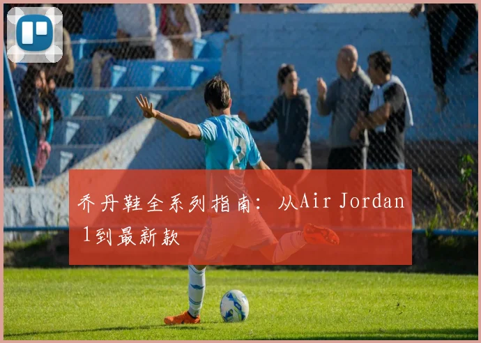 乔丹鞋全系列指南:从Air Jordan 1到最新款