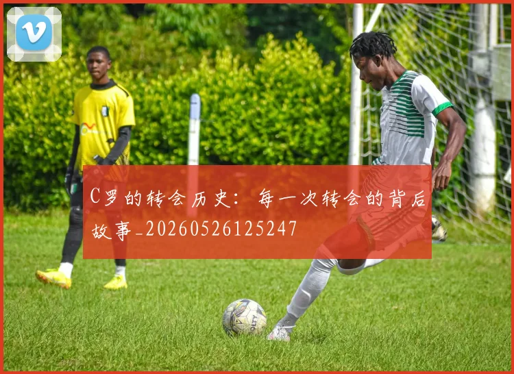 C罗的转会历史:每一次转会的背后故事_20260526125247
